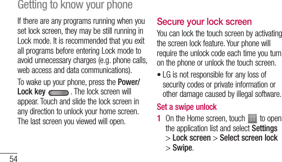 54If there are any programs running when you set lock screen, they may be still running in Lock mode. It is recommended that you exit all programs before entering Lock mode to avoid unnecessary charges (e.g. phone calls, web access and data communications).To wake up your phone, press the Power/Lock key . The lock screen will appear. Touch and slide the lock screen in any direction to unlock your home screen. The last screen you viewed will open.Secure your lock screenYou can lock the touch screen by activating the screen lock feature. Your phone will require the unlock code each time you turn on the phone or unlock the touch screen.LG is not responsible for any loss of security codes or private information or other damage caused by illegal software.Set a swipe unlockOn the Home screen, touch   to open the application list and select Settings &gt; Lock screen &gt; Select screen lock &gt; Swipe.•1 Getting to know your phone