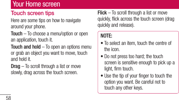 58Your Home screenTouch screen tipsHere are some tips on how to navigate around your phone.Touch – To choose a menu/option or open an application, touch it.Touch and hold – To open an options menu or grab an object you want to move, touch and hold it.Drag – To scroll through a list or move slowly, drag across the touch screen.Flick – To scroll through a list or move quickly, flick across the touch screen (drag quickly and release).NOTE:•  To select an item, touch the centre of the icon.•  Do not press too hard; the touch screen is sensitive enough to pick up a light, firm touch.•  Use the tip of your finger to touch the option you want. Be careful not to touch any other keys.