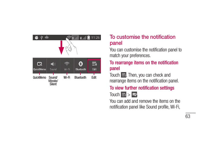 63EditBluetoothWi-FiSound/ Vibrate/SilentQuickMemoTo customise the notification panelYou can customise the notification panel to match your preferences.To rearrange items on the notification panelTouch  . Then, you can check and rearrange items on the notification panel.To view further notification settingsTouch   &gt;  .You can add and remove the items on the notification panel like Sound profile, Wi-Fi,  