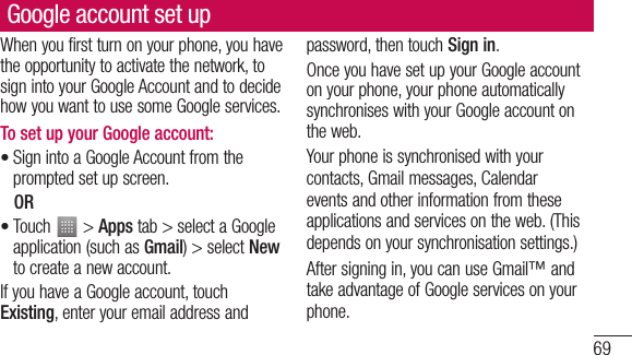 69Google account set upWhen you first turn on your phone, you have the opportunity to activate the network, to sign into your Google Account and to decide how you want to use some Google services. To set up your Google account: Sign into a Google Account from the prompted set up screen. OR Touch   &gt; Apps tab &gt; select a Google application (such as Gmail) &gt; select New to create a new account. If you have a Google account, touch Existing, enter your email address and ••password, then touch Sign in.Once you have set up your Google account on your phone, your phone automatically synchronises with your Google account on the web.Your phone is synchronised with your contacts, Gmail messages, Calendar events and other information from these applications and services on the web. (This depends on your synchronisation settings.)After signing in, you can use Gmail™ and take advantage of Google services on your phone.