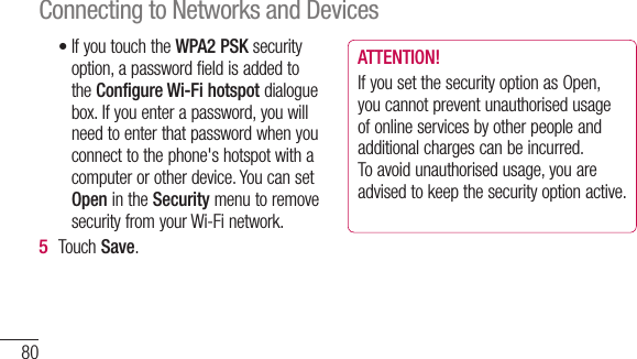 80If you touch the WPA2 PSK security option, a password field is added to the Configure Wi-Fi hotspot dialogue box. If you enter a password, you will need to enter that password when you connect to the phone&apos;s hotspot with a computer or other device. You can set Open in the Security menu to remove security from your Wi-Fi network.Touch Save.•5 ATTENTION!If you set the security option as Open, you cannot prevent unauthorised usage of online services by other people and additional charges can be incurred. To avoid unauthorised usage, you are advised to keep the security option active.Connecting to Networks and Devices
