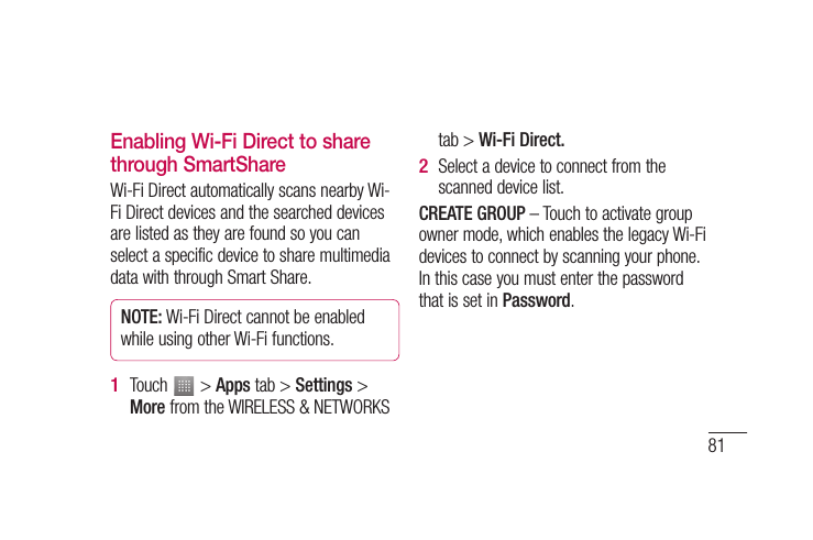 81Enabling Wi-Fi Direct to share through SmartShareWi-Fi Direct automatically scans nearby Wi-Fi Direct devices and the searched devices are listed as they are found so you can select a specific device to share multimedia data with through Smart Share.NOTE: Wi-Fi Direct cannot be enabled while using other Wi-Fi functions.Touch   &gt; Apps tab &gt; Settings &gt; More from the WIRELESS &amp; NETWORKS 1 tab &gt; Wi-Fi Direct.Select a device to connect from the scanned device list.CREATE GROUP – Touch to activate group owner mode, which enables the legacy Wi-Fi devices to connect by scanning your phone. In this case you must enter the password that is set in Password.2 