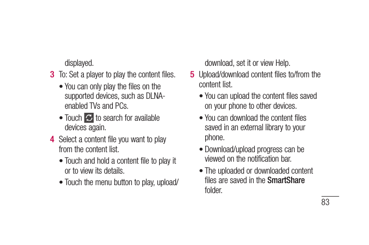 83displayed.To: Set a player to play the content files.You can only play the files on the supported devices, such as DLNA-enabled TVs and PCs.Touch   to search for available devices again.Select a content file you want to play from the content list.Touch and hold a content file to play it or to view its details.Touch the menu button to play, upload/3 ••4 ••download, set it or view Help.Upload/download content files to/from the content list.You can upload the content files saved on your phone to other devices.You can download the content files saved in an external library to your phone.Download/upload progress can be viewed on the notification bar.The uploaded or downloaded content files are saved in the SmartShare folder.5 ••••