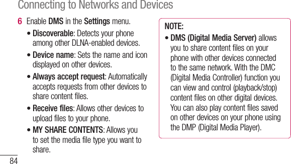 84Enable DMS in the Settings menu.Discoverable: Detects your phone among other DLNA-enabled devices.Device name: Sets the name and icon displayed on other devices.Always accept request: Automatically accepts requests from other devices to share content files.Receive files: Allows other devices to upload files to your phone.MY SHARE CONTENTS: Allows you to set the media file type you want to share.6 •••••NOTE:DMS (Digital Media Server) allows you to share content files on your phone with other devices connected to the same network. With the DMC (Digital Media Controller) function you can view and control (playback/stop) content files on other digital devices. You can also play content files saved on other devices on your phone using the DMP (Digital Media Player).•Connecting to Networks and Devices