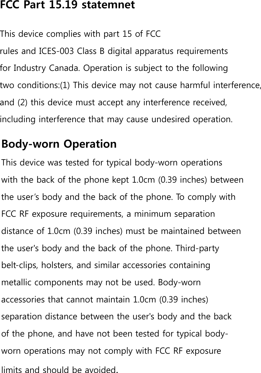FCC Part 15.19 statemnetThis device complies with part 15 of FCC rules and ICES-003 Class B digital apparatus requirements for Industry Canada. Operation is subject to the following two conditions:(1) This device may not cause harmful interference, and (2) this device must accept any interference received, including interference that may cause undesired operation.Body-worn OperationThis device was tested for typical body-worn operations with the back of the phone kept 1.0cm (0.39 inches) between the user’s body and the back of the phone. To comply with FCC RF exposure requirements, a minimum separation distance of 1.0cm (0.39 inches) must be maintained between the user&apos;s body and the back of the phone. Third-party belt-clips, holsters, and similar accessories containing metallic components may not be used. Body-worn accessories that cannot maintain 1.0cm (0.39 inches) separation distance between the user&apos;s body and the back of the phone, and have not been tested for typical body-worn operations may not comply with FCC RF exposure limits and should be avoided.