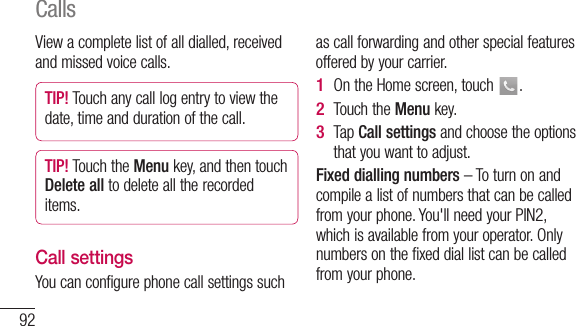 92View a complete list of all dialled, received and missed voice calls.TIP! Touch any call log entry to view the date, time and duration of the call.TIP! Touch the Menu key, and then touch Delete all to delete all the recorded items.Call settingsYou can configure phone call settings such as call forwarding and other special features offered by your carrier. On the Home screen, touch  .Touch the Menu key.Tap  Call settings and choose the options that you want to adjust.Fixed dialling numbers – To turn on and compile a list of numbers that can be called from your phone. You&apos;ll need your PIN2, which is available from your operator. Only numbers on the fixed dial list can be called from your phone.1 2 3 Calls