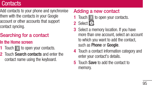 95ContactsAdd contacts to your phone and synchronise them with the contacts in your Google account or other accounts that support contact syncing.Searching for a contactIn the Home screenTouch   to open your contacts. Touch Search contacts and enter the contact name using the keyboard.1 2 Adding a new contactTouch   to open your contacts.Select  .Select a memory location. If you have more than one account, select an account to which you want to add the contact, such as Phone or Google.Touch a contact information category and enter your contact&apos;s details.Touch Save to add the contact to memory.1 2 3 4 5 