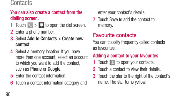 96You can also create a contact from the dialling screen.Touch   &gt;   to open the dial screen.Enter a phone number.Select Add to Contacts &gt; Create new contact.Select a memory location. If you have more than one account, select an account to which you want to add the contact, such as Phone or Google.Enter the contact information.Touch a contact information category and 1 2 3 4 5 6 enter your contact&apos;s details.Touch Save to add the contact to memory.Favourite contactsYou can classify frequently called contacts as favourites.Adding a contact to your favouritesTouch   to open your contacts.Touch a contact to view their details.Touch the star to the right of the contact&apos;s name. The star turns yellow.7 1 2 3 Contacts
