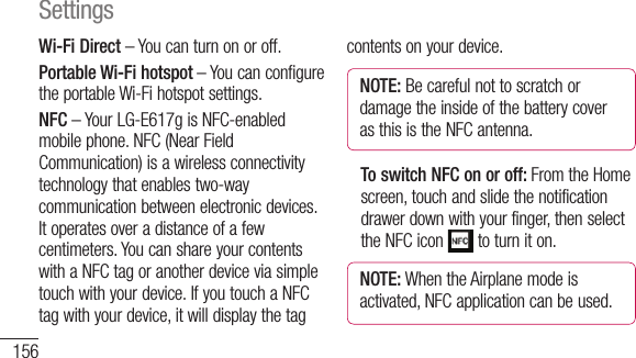 156Wi-Fi Direct – You can turn on or off.Portable Wi-Fi hotspot – You can configure the portable Wi-Fi hotspot settings.NFC – Your LG-E617g is NFC-enabled mobile phone. NFC (Near Field Communication) is a wireless connectivity technology that enables two-way communication between electronic devices. It operates over a distance of a few centimeters. You can share your contents with a NFC tag or another device via simple touch with your device. If you touch a NFC tag with your device, it will display the tag contents on your device.NOTE: Be careful not to scratch or damage the inside of the battery cover as this is the NFC antenna.   To switch NFC on or off: From the Home screen, touch and slide the notification drawer down with your finger, then select the NFC icon   to turn it on.NOTE: When the Airplane mode is activated, NFC application can be used.  UdNAndpagscrdevSettings