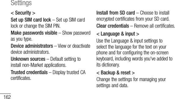 162&lt; Security &gt;Set up SIM card lock – Set up SIM card lock or change the SIM PIN.Make passwords visible – Show password as you type.Device administrators – View or deactivate device administrators.Unknown sources – Default setting to install non-Market applications.Trusted credentials – Display trusted CA certificates.Install from SD card – Choose to install encrypted certificates from your SD card.Clear credentials – Remove all certificates.&lt; Language &amp; input &gt;Use the Language &amp; input settings to select the language for the text on your phone and for configuring the on-screen keyboard, including words you&apos;ve added to its dictionary.&lt; Backup &amp; reset &gt;Change the settings for managing your settings and data.BacsettserBacaccAutsettappFacto tall ythissamSettings