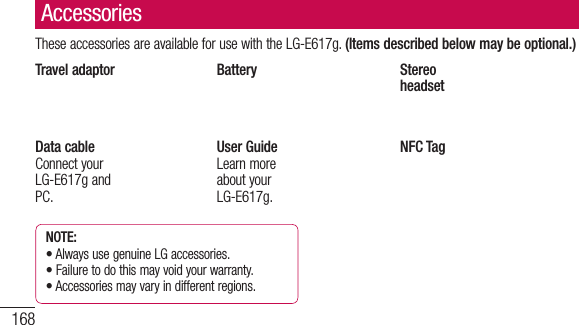 168These accessories are available for use with the LG-E617g. (Items described below may be optional.)Travel adaptor Battery Stereo headsetData cableConnect your LG-E617g and PC.User GuideLearn more about your LG-E617g.NFC TagNOTE: •  Always use genuine LG accessories.•  Failure to do this may void your warranty.•  Accessories may vary in different regions.AccessoriesThiproMeSIMNocoLoTr