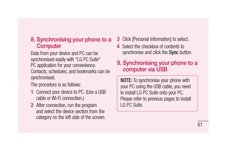 61be a s8.  Synchronising your phone to a ComputerData from your device and PC can be synchronised easily with &quot;LG PC Suite&quot; PC application for your convenience. Contacts, schedules, and bookmarks can be synchronised. The procedure is as follows:Connect your device to PC. (Use a USB cable or Wi-Fi connection.)After connection, run the program and select the device section from the category on the left side of the screen.1 2 Click [Personal information] to select.Select the checkbox of contents to synchronise and click the Sync button. 9.  Synchronising your phone to a computer via USBNOTE: To synchronise your phone with your PC using the USB cable, you need to install LG PC Suite onto your PC. Please refer to previous pages to install LG PC Suite.3 4 