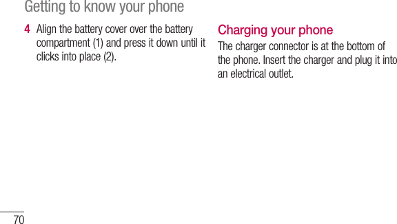 70Align the battery cover over the battery compartment (1) and press it down until it clicks into place (2).4 Charging your phoneThe charger connector is at the bottom of the phone. Insert the charger and plug it into an electrical outlet.Getting to know your phoneNinNdUsYouor m32Gspe