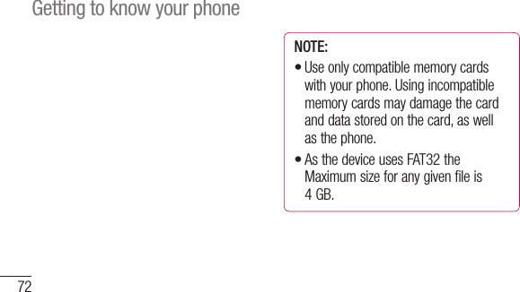 72NOTE: Use only compatible memory cards with your phone. Using incompatible memory cards may damage the card and data stored on the card, as well as the phone. As the device uses FAT32 the Maximum size for any given file is 4 GB.••Getting to know your phoneDcmathTo Youformbef