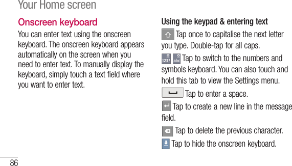 86Onscreen keyboardYou can enter text using the onscreen keyboard. The onscreen keyboard appears automatically on the screen when you need to enter text. To manually display the keyboard, simply touch a text field where you want to enter text.Using the keypad &amp; entering text Tap once to capitalise the next letter you type. Double-tap for all caps.  Tap to switch to the numbers and symbols keyboard. You can also touch and hold this tab to view the Settings menu. Tap to enter a space. Tap to create a new line in the message field. Tap to delete the previous character. Tap to hide the onscreen keyboard.Your Home screenEnWhtextFreForthebiglanThe