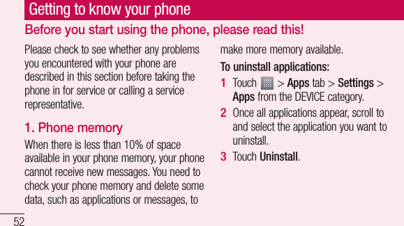 52Please check to see whether any problems you encountered with your phone are described in this section before taking the phone in for service or calling a service representative.1. Phone memory When there is less than 10% of space available in your phone memory, your phone cannot receive new messages. You need to check your phone memory and delete some data, such as applications or messages, to make more memory available.To uninstall applications:Touch   &gt; Apps tab &gt; Settings &gt; Apps from the DEVICE category.Once all applications appear, scroll to and select the application you want to uninstall.Touch Uninstall.1 2 3 Getting to know your phoneBefore you start using the phone, please read this! 2. Extby havYousysExtTuoRs••