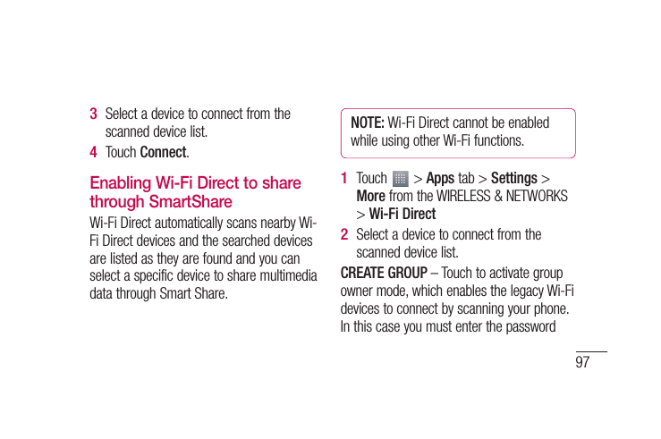 97eo Wi-k KS Select a device to connect from the scanned device list.Touch Connect.Enabling Wi-Fi Direct to share through SmartShareWi-Fi Direct automatically scans nearby Wi-Fi Direct devices and the searched devices are listed as they are found and you can select a specific device to share multimedia data through Smart Share.3 4 NOTE: Wi-Fi Direct cannot be enabled while using other Wi-Fi functions.Touch   &gt; Apps tab &gt; Settings &gt; More from the WIRELESS &amp; NETWORKS &gt; Wi-Fi DirectSelect a device to connect from the scanned device list.CREATE GROUP – Touch to activate group owner mode, which enables the legacy Wi-Fi devices to connect by scanning your phone. In this case you must enter the password 1 2 