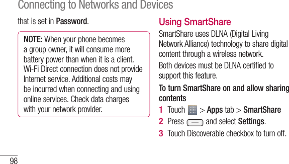 98that is set in Password.NOTE: When your phone becomes a group owner, it will consume more battery power than when it is a client. Wi-Fi Direct connection does not provide Internet service. Additional costs may be incurred when connecting and using online services. Check data charges with your network provider.Using SmartShareSmartShare uses DLNA (Digital Living Network Alliance) technology to share digital content through a wireless network. Both devices must be DLNA certified to support this feature.To turn SmartShare on and allow sharing contentsTouch   &gt; Apps tab &gt; SmartSharePress   and select Settings.Touch Discoverable checkbox to turn off.1 2 3 Connecting to Networks and DevicesTwreTap••4 5 