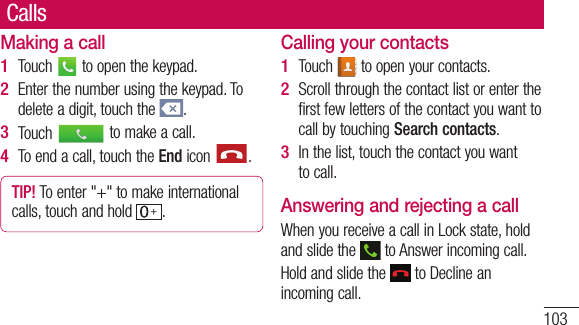 103CallsMaking a callTouch   to open the keypad.Enter the number using the keypad. To delete a digit, touch the  .Touch   to make a call.To end a call, touch the End icon  .TIP! To enter &quot;+&quot; to make international calls, touch and hold  .1 2 3 4 Calling your contactsTouch   to open your contacts.Scroll through the contact list or enter the first few letters of the contact you want to call by touching Search contacts.In the list, touch the contact you want to call.Answering and rejecting a callWhen you receive a call in Lock state, hold and slide the   to Answer incoming call.Hold and slide the   to Decline an incoming call. 1 2 3 