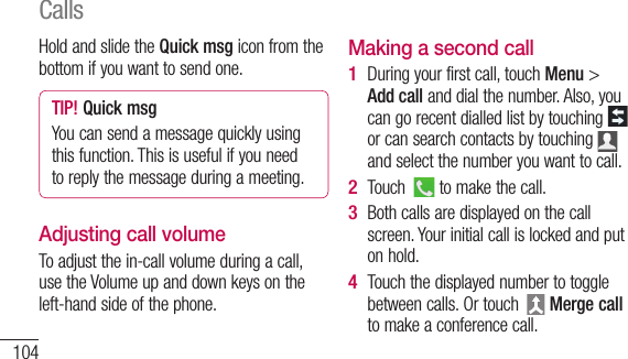 104Hold and slide the Quick msg icon from the bottom if you want to send one. TIP! Quick msgYou can send a message quickly using this function. This is useful if you need to reply the message during a meeting.Adjusting call volumeTo adjust the in-call volume during a call, use the Volume up and down keys on the left-hand side of the phone.Making a second callDuring your first call, touch Menu &gt; Add call and dial the number. Also, you can go recent dialled list by touching   or can search contacts by touching   and select the number you want to call.Touch   to make the call.Both calls are displayed on the call screen. Your initial call is locked and put on hold.Touch the displayed number to toggle between calls. Or touch   Merge call to make a conference call.1 2 3 4 NyVieOn theViewand5 Calls