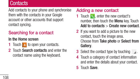 108ContactsAdd contacts to your phone and synchronise them with the contacts in your Google account or other accounts that support contact syncing.Searching for a contactIn the Home screenTouch   to open your contacts. Touch Search contacts and enter the contact name using the keyboard.1 2 Adding a new contactTouch  , enter the new contact&apos;s number, then touch the Menu key. Touch Add to contacts &gt; Create new contact. If you want to add a picture to the new contact, touch the image area. Choose from Take photo or Select from Gallery.Select the contact type by touching  .Touch a category of contact information and enter the details about your contact.Touch Save.1 2 3 4 5 FaYouas Add1 2 3 