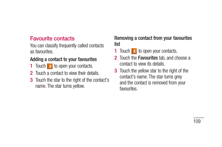 109ch act. om .n ct.Favourite contactsYou can classify frequently called contacts as favourites.Adding a contact to your favouritesTouch   to open your contacts.Touch a contact to view their details.Touch the star to the right of the contact&apos;s name. The star turns yellow.1 2 3 Removing a contact from your favourites listTouch   to open your contacts.Touch the Favourites tab, and choose a contact to view its details.Touch the yellow star to the right of the contact&apos;s name. The star turns grey and the contact is removed from your favourites.1 2 3 