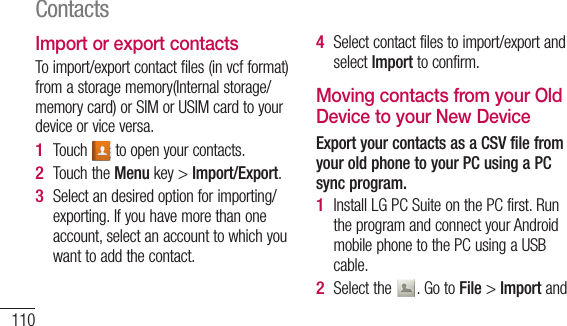 110Import or export contactsTo import/export contact files (in vcf format) from a storage memory(Internal storage/memory card) or SIM or USIM card to your device or vice versa.Touch   to open your contacts.Touch the Menu key &gt; Import/Export.Select an desired option for importing/exporting. If you have more than one account, select an account to which you want to add the contact.1 2 3 Select contact files to import/export and select Import to confirm.Moving contacts from your Old Device to your New DeviceExport your contacts as a CSV file from your old phone to your PC using a PC sync program.Install LG PC Suite on the PC first. Run the program and connect your Android mobile phone to the PC using a USB cable.Select the  . Go to File &gt; Import and 4 1 2 3 4 Contacts
