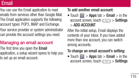 115EmailYou can use the Email application to read emails from services other than Google Mail. The Email application supports the following account types: POP3, IMAP and Exchange.Your service provider or system administrator can provide the account settings you need.Managing an email accountThe first time you open the Email application, a setup wizard opens to help you to set up an email account.To add another email account:Touch   &gt; Apps tab &gt; Email &gt; in the account screen, touch   &gt; Settings &gt; ADD ACCOUNTAfter the initial setup, Email displays the contents of your inbox. If you have added more than one account, you can switch among accounts. To change an email account&apos;s setting:Touch   &gt; Apps tab &gt; Email &gt; in the account screen, touch   &gt; Settings••