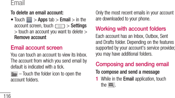 116To delete an email account:Touch   &gt; Apps tab &gt; Email &gt; in the account screen, touch   &gt; Settings &gt; touch an account you want to delete &gt; Remove accountEmail account screenYou can touch an account to view its Inbox. The account from which you send email by default is indicated with a tick. – Touch the folder icon to open the account folders.•Only the most recent emails in your account are downloaded to your phone. Working with account foldersEach account has an Inbox, Outbox, Sent and Drafts folder. Depending on the features supported by your account&apos;s service provider, you may have additional folders.Composing and sending emailTo compose and send a messageWhile in the Email application, touch the  .1 A2 3 4 5 Email