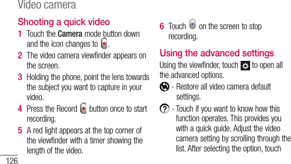 126Shooting a quick videoTouch the Camera mode button down and the icon changes to  . The video camera viewfinder appears on the screen.Holding the phone, point the lens towards the subject you want to capture in your video.Press the Record   button once to start recording.A red light appears at the top corner of the viewfinder with a timer showing the length of the video.1 2 3 4 5 Touch   on the screen to stop recording.Using the advanced settingsUsing the viewfinder, touch   to open all the advanced options.  -  Restore all video camera default settings.  -  Touch if you want to know how this function operates. This provides you with a quick guide. Adjust the video camera setting by scrolling through the list. After selecting the option, touch 6 Video camera