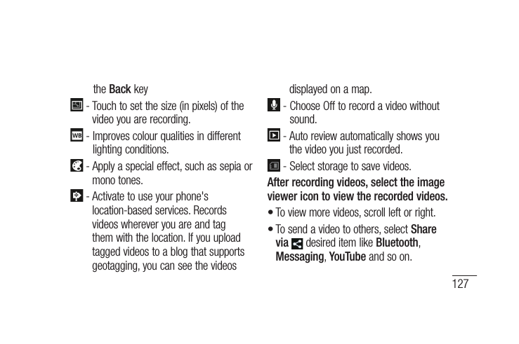 127the the Back key  -  Touch to set the size (in pixels) of the video you are recording.  -  Improves colour qualities in different lighting conditions.  -  Apply a special effect, such as sepia or mono tones. -  Activate to use your phone&apos;s location-based services. Records videos wherever you are and tag them with the location. If you upload tagged videos to a blog that supports geotagging, you can see the videos displayed on a map.  -  Choose Off to record a video without sound.  -  Auto review automatically shows you the video you just recorded. -  Select storage to save videos.After recording videos, select the image viewer icon to view the recorded videos.To view more videos, scroll left or right.To send a video to others, select Share via  desired item like Bluetooth, Messaging, YouTube and so on.••