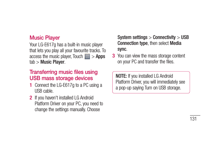 131e.Music PlayerYour LG-E617g has a built-in music player that lets you play all your favourite tracks. To access the music player, Touch   &gt; Apps tab &gt; Music Player.Transferring music files using USB mass storage devicesConnect the LG-E617g to a PC using a USB cable.If you haven&apos;t installed LG Android Platform Driver on your PC, you need to change the settings manually. Choose 1 2 System settings &gt; Connectivity &gt; USB Connection type, then select Media sync.You can view the mass storage content on your PC and transfer the files.NOTE: If you installed LG Android Platform Driver, you will immediately see a pop-up saying Turn on USB storage.3 