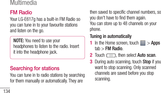 134FM RadioYour LG-E617g has a built-in FM Radio so you can tune in to your favourite stations and listen on the go.NOTE: You need to use your headphones to listen to the radio. Insert it into the headphone jack.Searching for stationsYou can tune in to radio stations by searching for them manually or automatically. They are then saved to specific channel numbers, so you don&apos;t have to find them again. You can store up to 48 channels on your phone.Tuning in automaticallyIn the Home screen, touch   &gt; Apps tab &gt; FM Radio.Touch  , then select Auto scan.During auto scanning, touch Stop if you want to stop scanning. Only scanned channels are saved before you stop scanning.1 2 3 MultimediaNaTthaIfmm