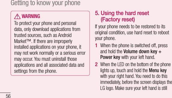 56 WARNINGTo protect your phone and personal data, only download applications from trusted sources, such as Android Market™. If there are improperly installed applications on your phone, it may not work normally or a serious error may occur. You must uninstall those applications and all associated data and settings from the phone.5.  Using the hard reset (Factory reset)If your phone needs to be restored to its original condition, use hard reset to reboot your phone.When the phone is switched off, press and hold the Volume down key + Power key with your left hand. When the LED on the bottom of the phone lights up, touch and hold the Menu key with your right hand. You need to do this immediately, before the screen displays the LG logo. Make sure your left hand is still 1 2 LeatheablCauapp3 Getting to know your phone
