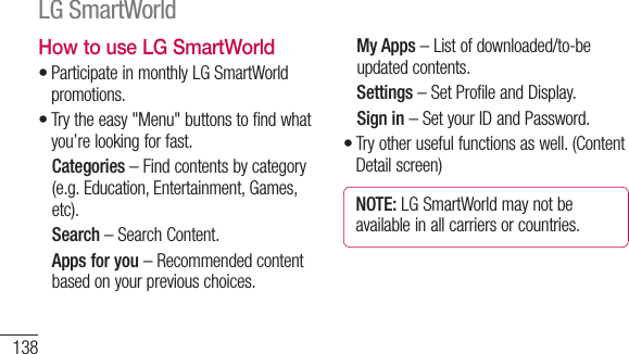 138How to use LG SmartWorldParticipate in monthly LG SmartWorld promotions.Try the easy &quot;Menu&quot; buttons to find what you’re looking for fast.  Categories – Find contents by category (e.g. Education, Entertainment, Games, etc).  Search – Search Content.   Apps for you – Recommended content based on your previous choices.••  My Apps – List of downloaded/to-be updated contents.  Settings – Set Profile and Display.  Sign  in – Set your ID and Password.Try other useful functions as well. (Content Detail screen)NOTE: LG SmartWorld may not be available in all carriers or countries.•LG SmartWorld USeAUs1 2 3 1 2 