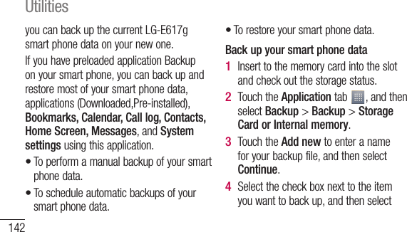 142you can back up the current LG-E617g smart phone data on your new one.If you have preloaded application Backup on your smart phone, you can back up and restore most of your smart phone data, applications (Downloaded,Pre-installed), Bookmarks, Calendar, Call log, Contacts, Home Screen, Messages, and System settings using this application.To perform a manual backup of your smart phone data.To schedule automatic backups of your smart phone data.••To restore your smart phone data.Back up your smart phone dataInsert to the memory card into the slot and check out the storage status.Touch the Application tab  , and then select Backup &gt; Backup &gt; Storage Card or Internal memory.Touch the Add new to enter a name for your backup file, and then select Continue.Select the check box next to the item you want to back up, and then select •1 2 3 4 UtilitiesSchYoutheyouthe5 1 2 
