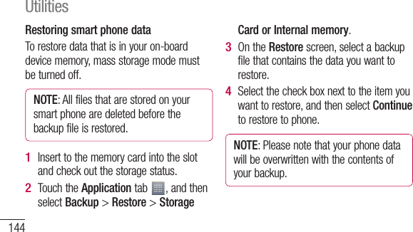 144Restoring smart phone dataTo restore data that is in your on-board device memory, mass storage mode must be turned off.NOTE: All files that are stored on your smart phone are deleted before the backup file is restored.Insert to the memory card into the slot and check out the storage status.Touch the Application tab  , and then select Backup &gt; Restore &gt; Storage 1 2 Card or Internal memory.On the Restore screen, select a backup file that contains the data you want to restore. Select the check box next to the item you want to restore, and then select Continue to restore to phone.NOTE: Please note that your phone data will be overwritten with the contents of your backup.3 4 UtilitiesNtopPrescrsele5 6 