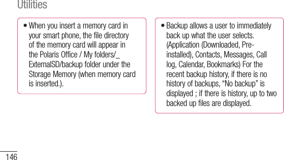 146When you insert a memory card in your smart phone, the file directory of the memory card will appear in the Polaris Office / My folders/_ExternalSD/backup folder under the Storage Memory (when memory card is inserted.).•Backup allows a user to immediately back up what the user selects. (Application (Downloaded, Pre-installed), Contacts, Messages, Call log, Calendar, Bookmarks) For the recent backup history, if there is no history of backups, “No backup” is displayed ; if there is history, up to two backed up files are displayed.•Utilities•