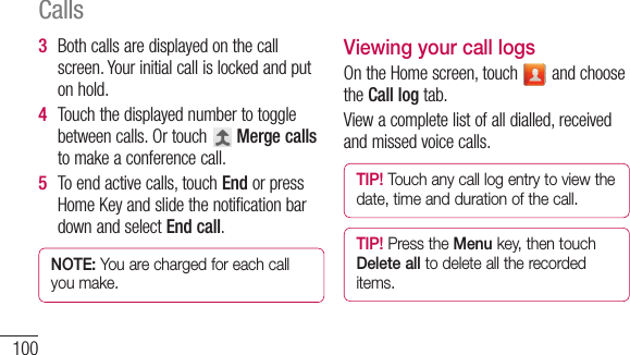 100Calls3  Bothcallsaredisplayedonthecallscreen.Yourinitialcallislockedandputonhold.4  Touchthedisplayednumbertotogglebetweencalls.Ortouch Merge callstomakeaconferencecall.5  Toendactivecalls,touchEnd orpressHomeKeyandslidethenotificationbardownandselectEnd call.NOTE: You are charged for each call you make.Viewing your call logsOntheHomescreen,touch andchoosetheCall logtab.Viewacompletelistofalldialled,receivedandmissedvoicecalls.TIP! Touch any call log entry to view the date, time and duration of the call.TIP! Press the Menu key, then touch Delete all to delete all the recorded items.