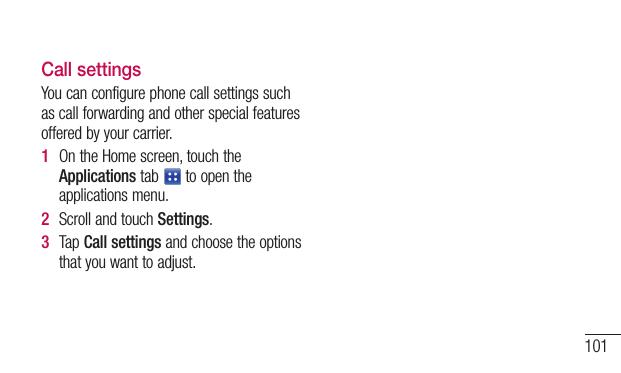 101Call settingsYoucanconfigurephonecallsettingssuchascallforwardingandotherspecialfeaturesofferedbyyourcarrier.1  OntheHomescreen,touchtheApplicationstab toopentheapplicationsmenu.2  ScrollandtouchSettings.3  TapCall settingsandchoosetheoptionsthatyouwanttoadjust.