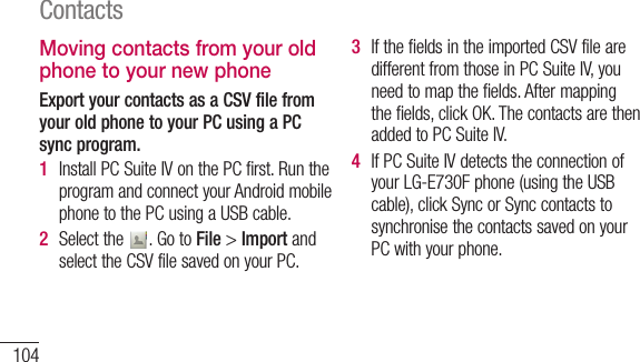 104ContactsMoving contacts from your old phone to your new phoneExport your contacts as a CSV file from your old phone to your PC using a PC sync program.1  InstallPCSuiteIVonthePCfirst.RuntheprogramandconnectyourAndroidmobilephonetothePCusingaUSBcable.2  Selectthe .GotoFile&gt;ImportandselecttheCSVfilesavedonyourPC.3  IfthefieldsintheimportedCSVfilearedifferentfromthoseinPCSuiteIV,youneedtomapthefields.Aftermappingthefields,clickOK.ThecontactsarethenaddedtoPCSuiteIV.4  IfPCSuiteIVdetectstheconnectionofyourLG-E730Fphone(usingtheUSBcable),clickSyncorSynccontactstosynchronisethecontactssavedonyourPCwithyourphone.
