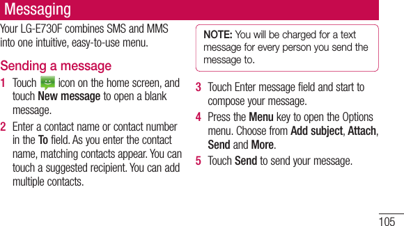 105MessagingYourLG-E730FcombinesSMSandMMSintooneintuitive,easy-to-usemenu.Sending a message1  Touch icononthehomescreen,andtouchNew messagetoopenablankmessage.2  EnteracontactnameorcontactnumberintheTofield.Asyouenterthecontactname,matchingcontactsappear.Youcantouchasuggestedrecipient.Youcanaddmultiplecontacts.NOTE: You will be charged for a text message for every person you send the message to.3  TouchEntermessagefieldandstarttocomposeyourmessage.4  PresstheMenukeytoopentheOptionsmenu.ChoosefromAdd subject,Attach,SendandMore.5  TouchSendtosendyourmessage.