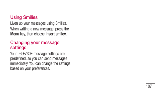 107Using SmiliesLivenupyourmessagesusingSmilies.Whenwritinganewmessage,presstheMenukey,thenchooseInsert smiley.Changing your message settingsYourLG-E730Fmessagesettingsarepredefined,soyoucansendmessagesimmediately.Youcanchangethesettingsbasedonyourpreferences.