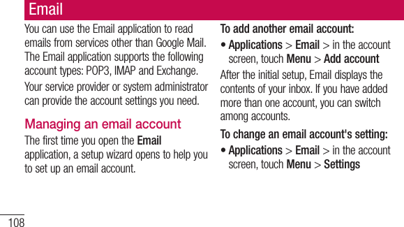 108YoucanusetheEmailapplicationtoreademailsfromservicesotherthanGoogleMail.TheEmailapplicationsupportsthefollowingaccounttypes:POP3,IMAPandExchange.Yourserviceproviderorsystemadministratorcanprovidetheaccountsettingsyouneed.Managing an email accountThefirsttimeyouopentheEmailapplication,asetupwizardopenstohelpyoutosetupanemailaccount.To add another email account:•Applications&gt;Email&gt;intheaccountscreen,touchMenu&gt;Add accountAftertheinitialsetup,Emaildisplaysthecontentsofyourinbox.Ifyouhaveaddedmorethanoneaccount,youcanswitchamongaccounts.To change an email account&apos;s setting:•Applications&gt;Email&gt;intheaccountscreen,touchMenu&gt;SettingsEmail