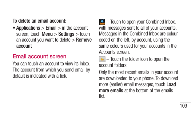 109To delete an email account:•Applications&gt;Email&gt;intheaccountscreen,touchMenu&gt;Settings&gt;touchanaccountyouwanttodelete&gt;Remove accountEmail account screenYoucantouchanaccounttoviewitsInbox.Theaccountfromwhichyousendemailbydefaultisindicatedwithatick.–TouchtoopenyourCombinedInbox,withmessagessenttoallofyouraccounts.MessagesintheCombinedInboxarecolourcodedontheleft,byaccount,usingthesamecoloursusedforyouraccountsintheAccountsscreen.–Touchthefoldericontoopentheaccountfolders.Onlythemostrecentemailsinyouraccountaredownloadedtoyourphone.Todownloadmore(earlier)emailmessages,touchLoad more emailsatthebottomoftheemailslist.