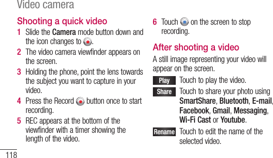 118Video cameraShooting a quick video1  SlidetheCameramodebuttondownandtheiconchangesto .2  Thevideocameraviewfinderappearsonthescreen.3  Holdingthephone,pointthelenstowardsthesubjectyouwanttocaptureinyourvideo.4  PresstheRecord buttononcetostartrecording.5  RECappearsatthebottomoftheviewfinderwithatimershowingthelengthofthevideo.6  Touch onthescreentostoprecording.After shooting a videoAstillimagerepresentingyourvideowillappearonthescreen.Play Touchtoplaythevideo.Share TouchtoshareyourphotousingSmartShare,Bluetooth,E-mail,Facebook,Gmail,Messaging,Wi-Fi CastorYoutube.Rename Touchtoeditthenameoftheselectedvideo.