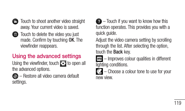 119Touchtoshootanothervideostraightaway.Yourcurrentvideoissaved.Touchtodeletethevideoyoujustmade.ConfirmbytouchingOK.Theviewfinderreappears.Using the advanced settingsUsingtheviewfinder,touch toopenalltheadvancedoptions.–Restoreallvideocameradefaultsettings.–Touchifyouwanttoknowhowthisfunctionoperates.Thisprovidesyouwithaquickguide.Adjustthevideocamerasettingbyscrollingthroughthelist.Afterselectingtheoption,touchtheBackkey.–Improvescolourqualitiesindifferentlightingconditions.–Chooseacolourtonetouseforyournewview.