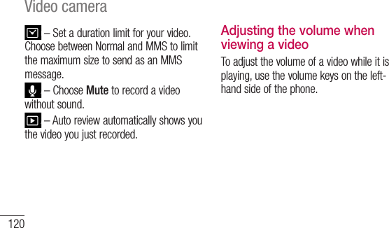 120Video camera–Setadurationlimitforyourvideo.ChoosebetweenNormalandMMStolimitthemaximumsizetosendasanMMSmessage.–ChooseMutetorecordavideowithoutsound.–Autoreviewautomaticallyshowsyouthevideoyoujustrecorded.Adjusting the volume when viewing a videoToadjustthevolumeofavideowhileitisplaying,usethevolumekeysontheleft-handsideofthephone.