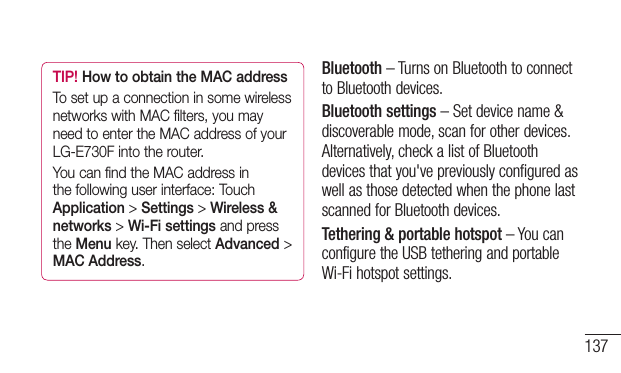 137TIP! How to obtain the MAC addressTo set up a connection in some wireless networks with MAC filters, you may need to enter the MAC address of your LG-E730F into the router.You can find the MAC address in the following user interface: Touch Application &gt; Settings &gt; Wireless &amp; networks &gt; Wi-Fi settings and press the Menu key. Then select Advanced &gt; MAC Address.Bluetooth–TurnsonBluetoothtoconnecttoBluetoothdevices.Bluetooth settings–Setdevicename&amp;discoverablemode,scanforotherdevices.Alternatively,checkalistofBluetoothdevicesthatyou&apos;vepreviouslyconfiguredaswellasthosedetectedwhenthephonelastscannedforBluetoothdevices.Tethering &amp; portable hotspot–YoucanconfiguretheUSBtetheringandportableWi-Fihotspotsettings.