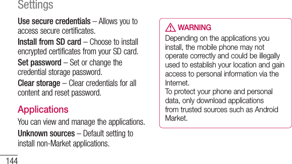 144SettingsUse secure credentials–Allowsyoutoaccesssecurecertificates.Install from SD card–ChoosetoinstallencryptedcertificatesfromyourSDcard.Set password–Setorchangethecredentialstoragepassword.Clear storage–Clearcredentialsforallcontentandresetpassword.ApplicationsYoucanviewandmanagetheapplications.Unknown sources–Defaultsettingtoinstallnon-Marketapplications. WARNINGDepending on the applications you install, the mobile phone may not operate correctly and could be illegally used to establish your location and gain access to personal information via the Internet.  To protect your phone and personal data, only download applications from trusted sources such as Android Market.